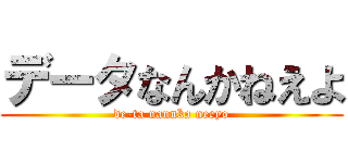 データなんかねえよ (de-ta nannka neeyo)