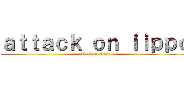 ａｔｔａｃｋ ｏｎ ｉｉｐｐｏ (attack on titan)