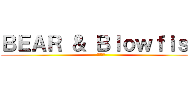 ＢＥＡＲ ＆ Ｂｌｏｗｆｉｓｈ (熊和河豚)