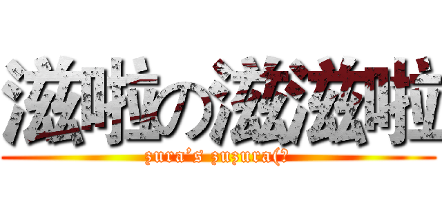 滋啦の滋滋啦 (zura’s zuzura(?)