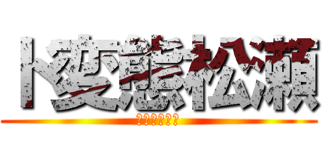 ド変態松瀬 (おれ　ド変態)