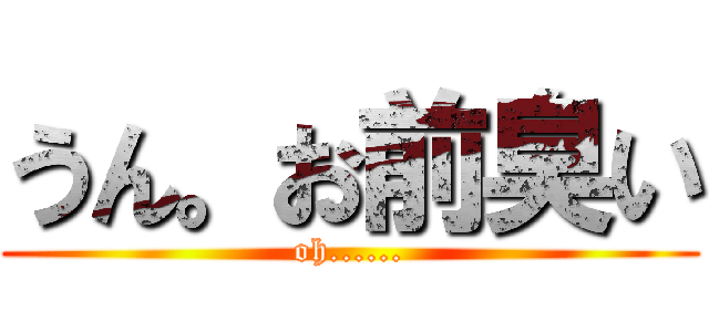 うん。お前臭い (oh......)