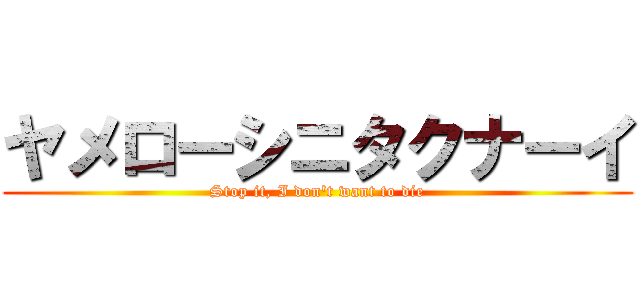 ヤメローシニタクナーイ (Stop it, I don't want to die)