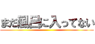 まだ風呂に入ってない ()