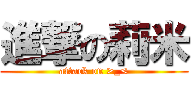 進撃の莉米 (attack on >_<)