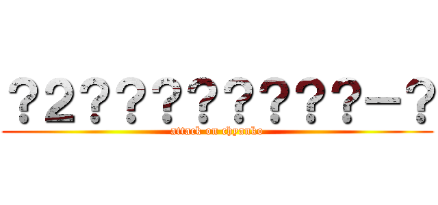 ？２？？？？？？？？－？ (attack on chyanko)
