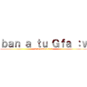 ｂａｎ ａ ｔｕ Ｇｆａ ：ｖ (:v :v pendejo :v :v)