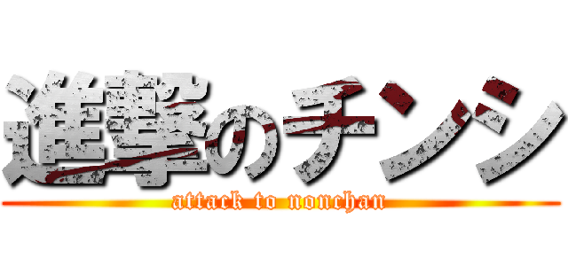 進撃のチンシ (attack to nonchan)