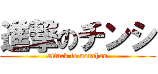 進撃のチンシ (attack to nonchan)