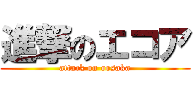 進撃のエコア (attack on oosaka)