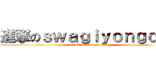 進撃のｓｗａｇｉｙｏｎｇｃｈｙ (attack on swagiyongchy)