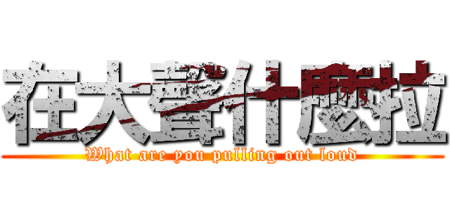 在大聲什麼拉 (What are you pulling out loud)
