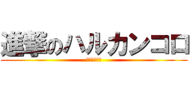 進撃のハルカンコロ (ハルカンコロ)