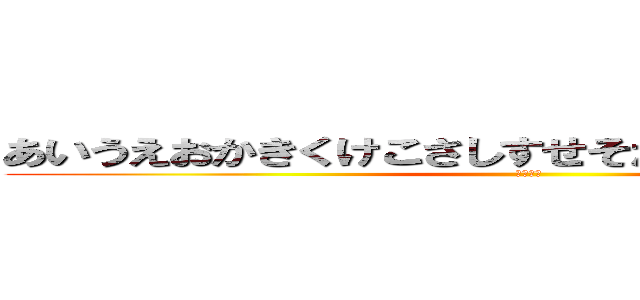 あいうえおかきくけこさしすせそたちつてとなにぬねの (おおおお)