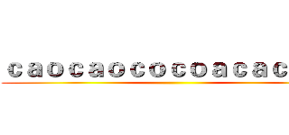 ｃａｏｃａｏｃｏｃｏａｃａｃａｃａ ()
