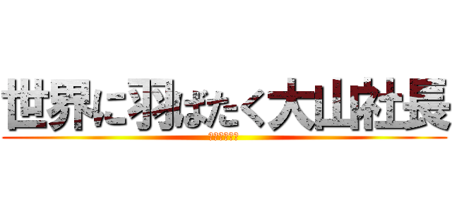 世界に羽ばたく大山社長 (世界への挑戦)