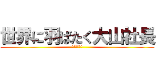 世界に羽ばたく大山社長 (世界への挑戦)