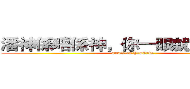 潘神係唔係神，你一眼就知我唔串~ (attack on YouTube)