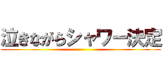 泣きながらシャワー決定 ()