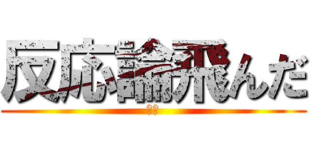 反応論飛んだ (だる)