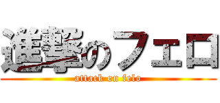 進撃のフェロ (attack on felo)