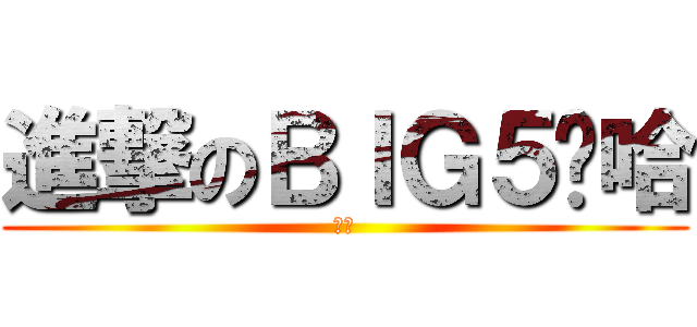 進撃のＢＩＧ５啊哈 (嘿嘿)