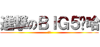 進撃のＢＩＧ５啊哈 (嘿嘿)