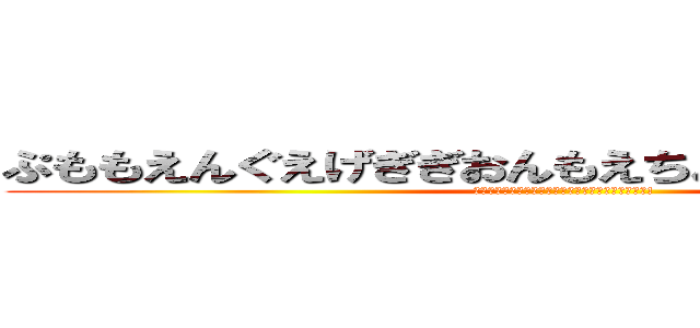ぷももえんぐえげぎぎおんもえちょっちょちゃっさっ！ (ぷももえんぐえげぎぎおんもえちょっちょちゃっさっ!)