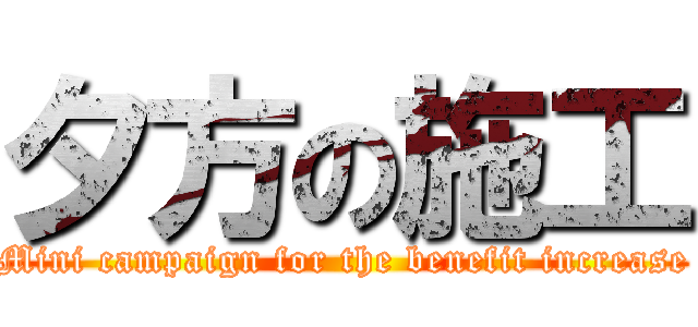 夕方の施工 (Mini campaign for the benefit increase)