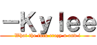 －Ｋｙｌｅｅ (What the fuck crazy u and i)