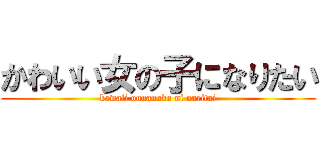 かわいい女の子になりたい (kawaii onnanoko ni naritai)