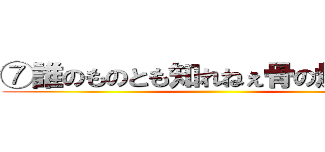 ⑦誰のものとも知れねぇ骨の燃えカス ()