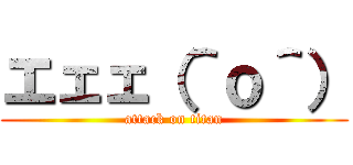 エェェ（＾ｏ＾） (attack on titan)