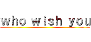 ｗｈｏ ｗｉｓｈ ｙｏｕ ()