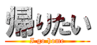 帰りたい (I go home)