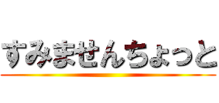 すみませんちょっと ()
