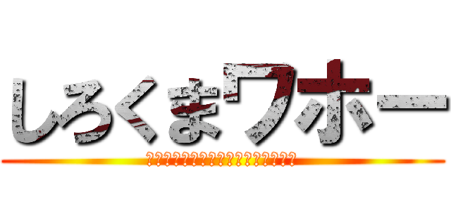 しろくまワホー (本当に保極口からシロクマ出てきそう)