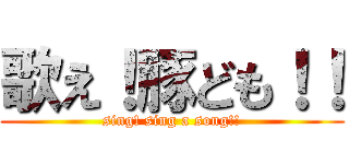 歌え！豚ども！！ (sing! sing a song!!)