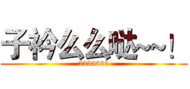 子衿么么哒~~！ (2333333)