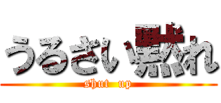 うるさい黙れ (shut  up)