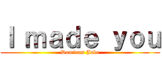 Ｉ ｍａｄｅ ｙｏｕ (Dominus Jake)