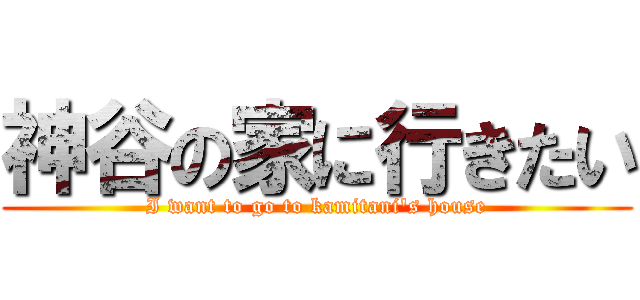 神谷の家に行きたい (I want to go to kamitani's house)