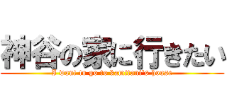 神谷の家に行きたい (I want to go to kamitani's house)