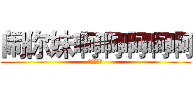 闹你妹啊啊啊啊啊 (你丫的去死)
