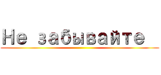 Не забывайте   ()