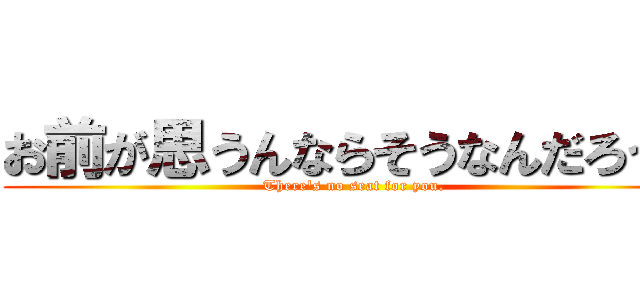 お前が思うんならそうなんだろう。 (There's no seat for you.)