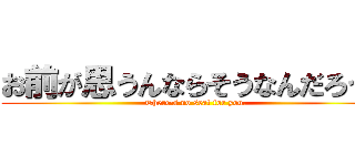 お前が思うんならそうなんだろう。 (There's no seat for you.)