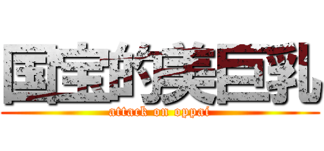 国宝的美巨乳 (attack on oppai)