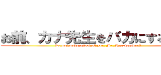 お前、カナ先生をバカにするな♪  (Do not make a fool of you, Mr. Kanateacher;♪ )