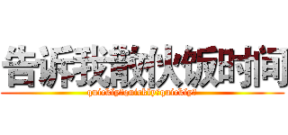 告诉我散伙饭时间 (quickly！quickly！quickly！)